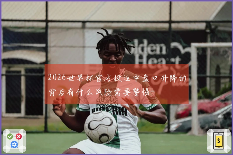 2026世界杯官方投注中盘口升降的背后有什么风险需要警惕-