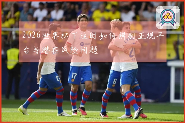2026世界杯下注时如何辨别正规平台与潜在风险问题