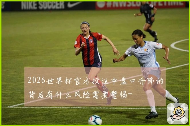 2026世界杯官方投注中盘口升降的背后有什么风险需要警惕-