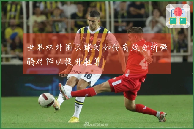 世界杯外围买球时如何有效分析强弱对阵以提升胜算