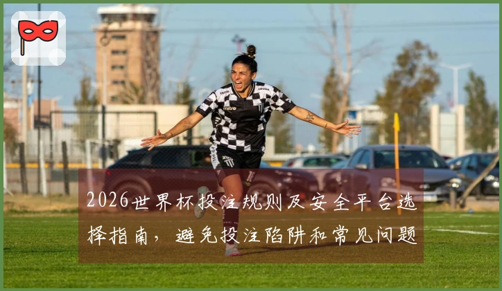 2026世界杯投注规则及安全平台选择指南，避免投注陷阱和常见问题解析