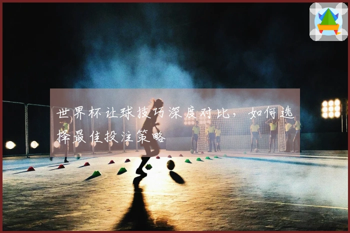 世界杯让球技巧深度对比，如何选择最佳投注策略